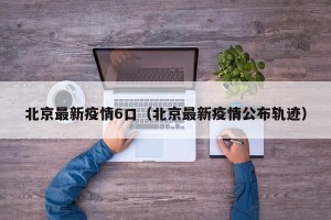 北京最新疫情6口（北京最新疫情公布轨迹）