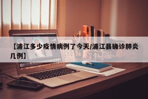 【浦江多少疫情病例了今天/浦江县确诊肺炎几例】