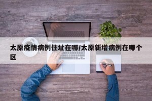 太原疫情病例住址在哪/太原新增病例在哪个区