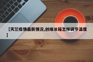 【天竺疫情最新情况,创维冰箱怎样调节温度】