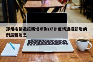郑州疫情通报新增病例/郑州疫情通报新增病例最新消息