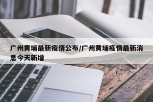 广州黄埔最新疫情公布/广州黄埔疫情最新消息今天新增