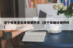 遂宁哪里查出疫情病例多（遂宁有确诊病例吗）