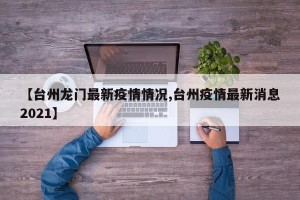 【台州龙门最新疫情情况,台州疫情最新消息2021】