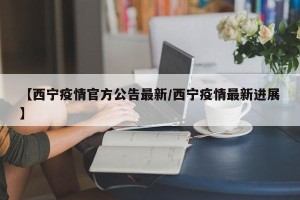 【西宁疫情官方公告最新/西宁疫情最新进展】