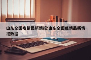 山东全国疫情最新情报:山东全国疫情最新情报数据