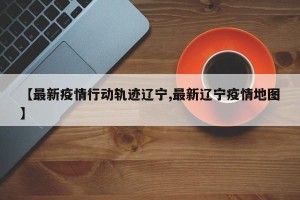 【最新疫情行动轨迹辽宁,最新辽宁疫情地图】