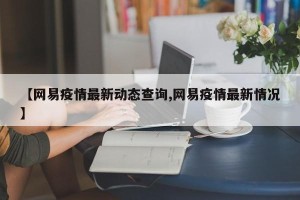 【网易疫情最新动态查询,网易疫情最新情况】