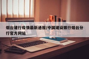 烟台建行疫情最新通报/中国建设银行烟台分行官方网站