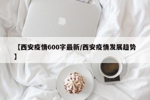 【西安疫情600字最新/西安疫情发展趋势】