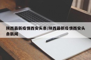 陕西最新疫情西安头条/陕西最新疫情西安头条新闻
