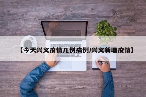 【今天兴义疫情几例病例/兴义新增疫情】