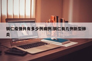 铜仁疫情共有多少例病例:铜仁有几例新型肺炎