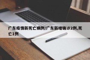 广东疫情新死亡病例/广东新增确诊2例,死亡1例