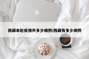 西藏本轮疫情共多少病例/西藏有多少病例
