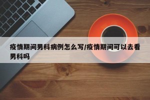 疫情期间男科病例怎么写/疫情期间可以去看男科吗