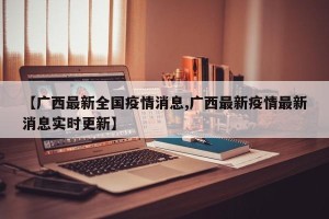 【广西最新全国疫情消息,广西最新疫情最新消息实时更新】