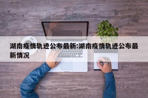 湖南疫情轨迹公布最新:湖南疫情轨迹公布最新情况