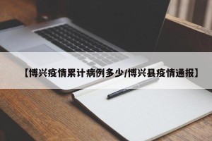 【博兴疫情累计病例多少/博兴县疫情通报】