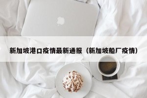 新加坡港口疫情最新通报（新加坡船厂疫情）
