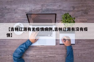 【吉林辽源有无疫情病例,吉林辽源有没有疫情】
