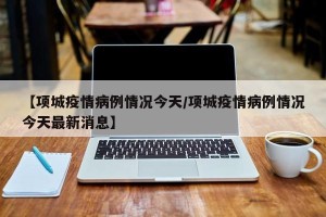 【项城疫情病例情况今天/项城疫情病例情况今天最新消息】