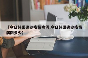 【今日韩国确诊疫情病例,今日韩国确诊疫情病例多少】