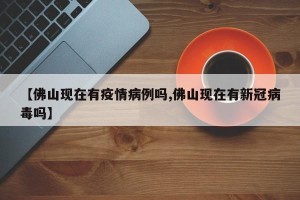 【佛山现在有疫情病例吗,佛山现在有新冠病毒吗】