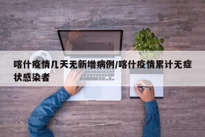 喀什疫情几天无新增病例/喀什疫情累计无症状感染者
