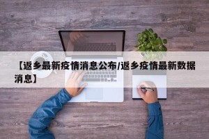 【返乡最新疫情消息公布/返乡疫情最新数据消息】