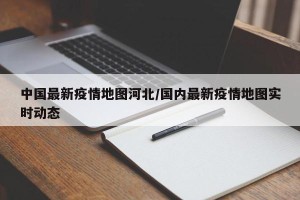 中国最新疫情地图河北/国内最新疫情地图实时动态