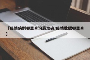【疫情病例哪里查询最准确/疫情数据哪里查】