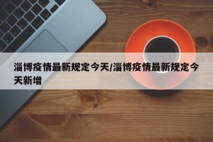 淄博疫情最新规定今天/淄博疫情最新规定今天新增