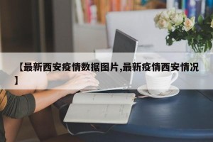 【最新西安疫情数据图片,最新疫情西安情况】