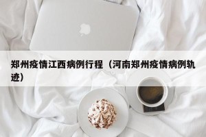 郑州疫情江西病例行程（河南郑州疫情病例轨迹）