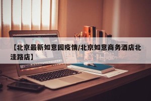 【北京最新如意园疫情/北京如意商务酒店北洼路店】