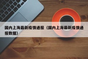 国内上海最新疫情通报（国内上海最新疫情通报数据）