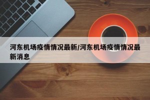 河东机场疫情情况最新/河东机场疫情情况最新消息