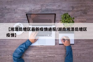 【湘潭岳塘区最新疫情通报/湖南湘潭岳塘区疫情】