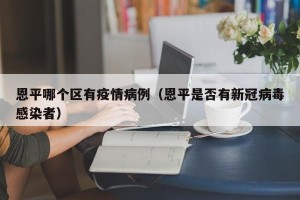 恩平哪个区有疫情病例（恩平是否有新冠病毒感染者）